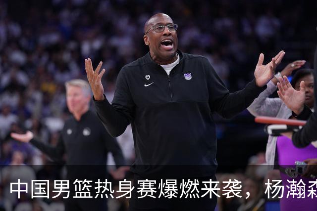 中国男篮热身赛爆燃来袭，杨瀚森时隔486天归队 郭导提三点要求！