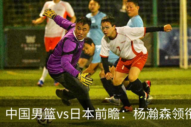 中国男篮vs日本前瞻：杨瀚森领衔三塔PK霍金森 剑指主场双杀日本