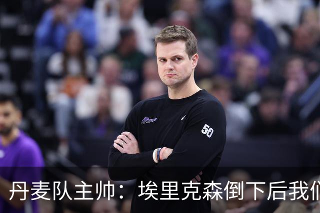丹麦队主帅：埃里克森倒下后我们明确不继续比赛，无关是否友谊赛