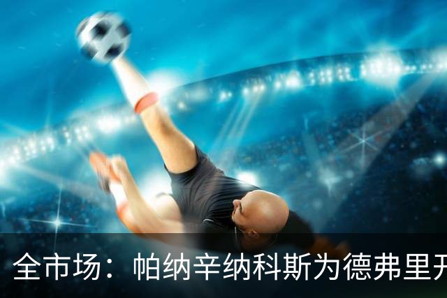 全市场：帕纳辛纳科斯为德弗里开出200万欧年薪，他在考虑