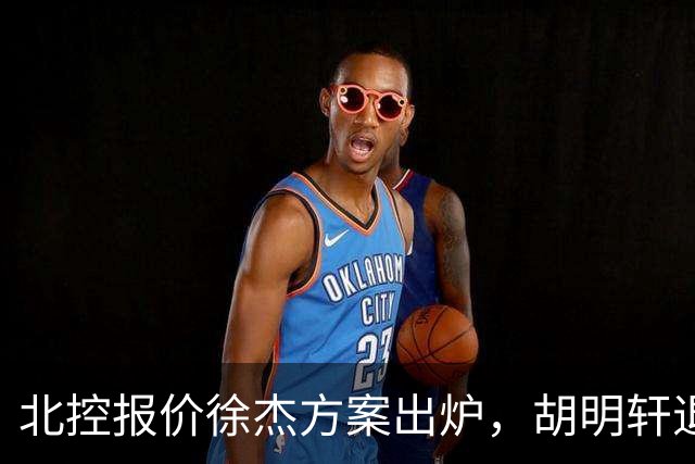 北控报价徐杰方案出炉，胡明轩退出国家队原因揭晓，杜锋爱徒手术