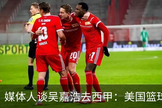 媒体人谈吴嘉浩去西甲：美国篮球竞争强淘汰率高 西甲为长期规划
