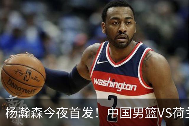 杨瀚森今夜首发！中国男篮VS荷兰，先发5人出炉：贺希宁领衔防线