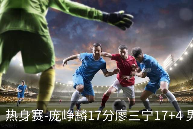 热身赛-庞峥麟17分廖三宁17+4 男篮遭FMP拉德尼基绝杀