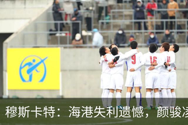 穆斯卡特：海港失利遗憾，颜骏凌失误很正常