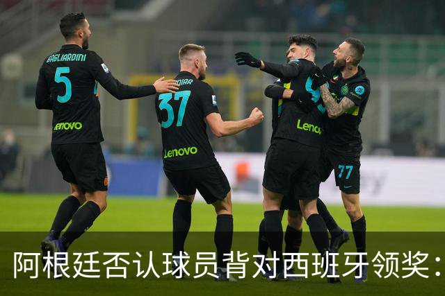 阿根廷否认球员背对西班牙领奖：梅西率队问候球迷 这是很正常的事